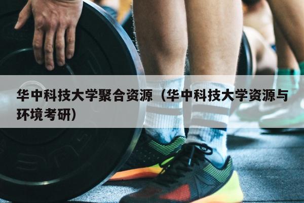 华中科技大学聚合资源（华中科技大学资源与环境考研）
