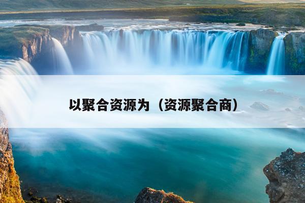 以聚合资源为(资源聚合商) 以聚合资源为(资源聚合商)