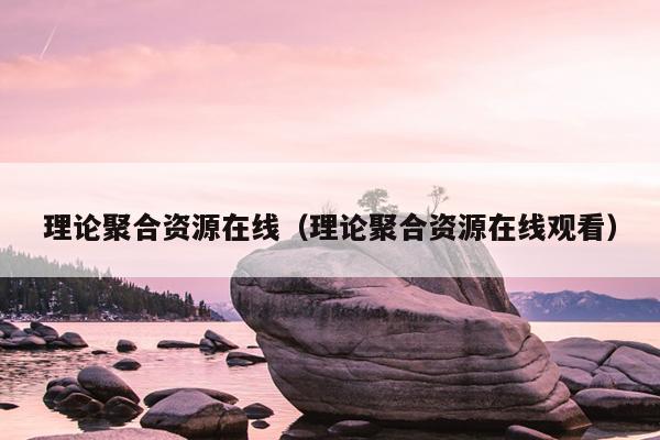 理论聚合资源在线(理论聚合资源在线观看) 理论聚合资源在线(理论聚合资源在线观看)