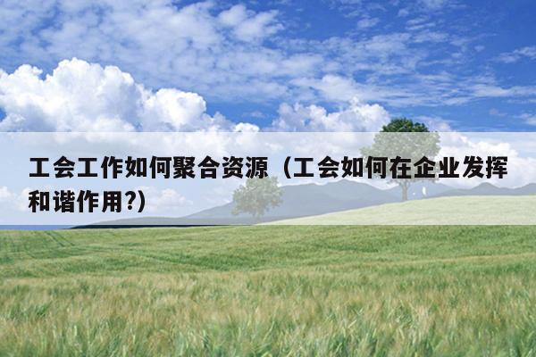 工会工作如何聚合资源(工会如何在企业发挥和谐作用?) 工会工作如何聚合资源(工会如何在企业发挥和谐作用?)