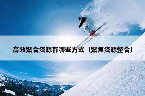 高效聚合资源有哪些方式(聚焦资源整合) 高效聚合资源有哪些方式(聚焦资源整合)