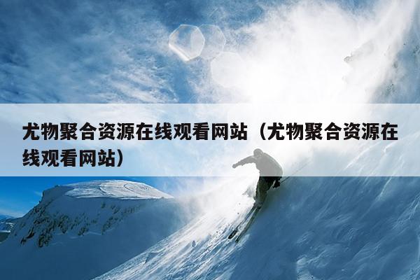 尤物聚合资源在线观看网站(尤物聚合资源在线观看网站) 尤物聚合资源在线观看网站(尤物聚合资源在线观看网站)