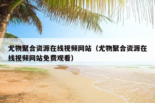尤物聚合资源在线视频网站(尤物聚合资源在线视频网站免费观看) 尤物聚合资源在线视频网站(尤物聚合资源在线视频网站免费观看)