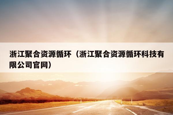 浙江聚合资源循环(浙江聚合资源循环科技有限公司官网) 浙江聚合资源循环(浙江聚合资源循环科技有限公司官网)