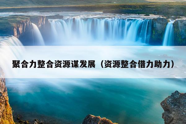 聚合力整合资源谋发展(资源整合借力助力) 聚合力整合资源谋发展(资源整合借力助力)