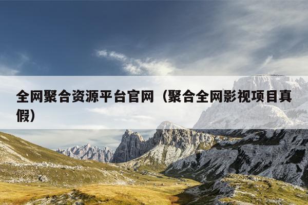 全网聚合资源平台官网（聚合全网影视项目真假）