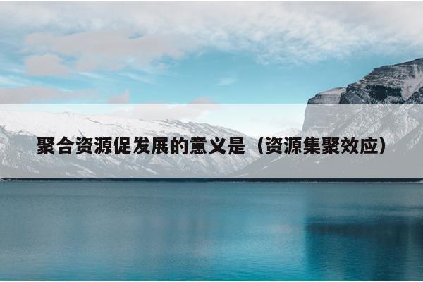 聚合资源促发展的意义是(资源集聚效应) 聚合资源促发展的意义是(资源集聚效应)