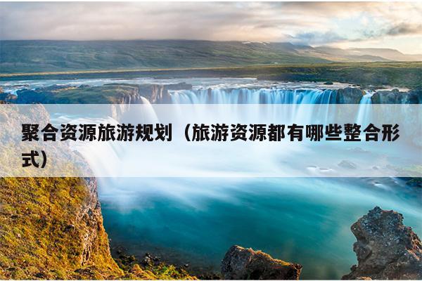 聚合资源旅游规划(旅游资源都有哪些整合形式) 聚合资源旅游规划(旅游资源都有哪些整合形式)