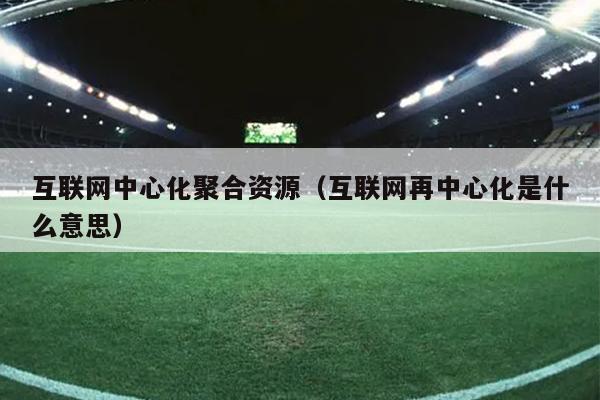 互联网中心化聚合资源(互联网再中心化是什么意思) 互联网中心化聚合资源(互联网再中心化是什么意思)
