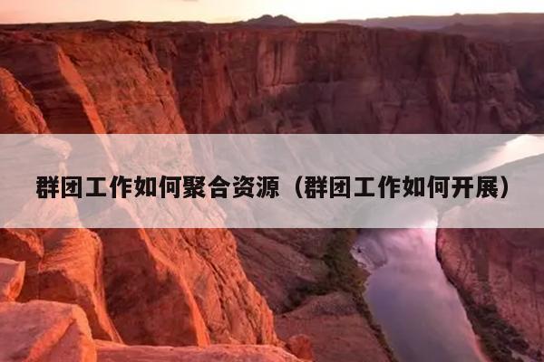 群团工作如何聚合资源(群团工作如何开展) 群团工作如何聚合资源(群团工作如何开展)