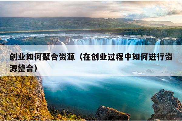 创业如何聚合资源（在创业过程中如何进行资源整合）