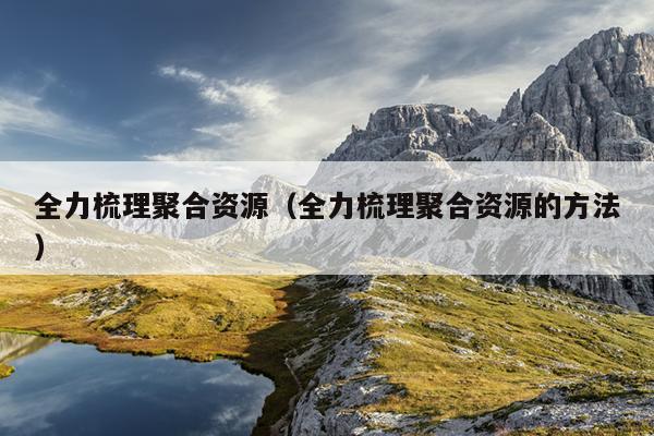 全力梳理聚合资源(全力梳理聚合资源的方法) 全力梳理聚合资源(全力梳理聚合资源的方法)