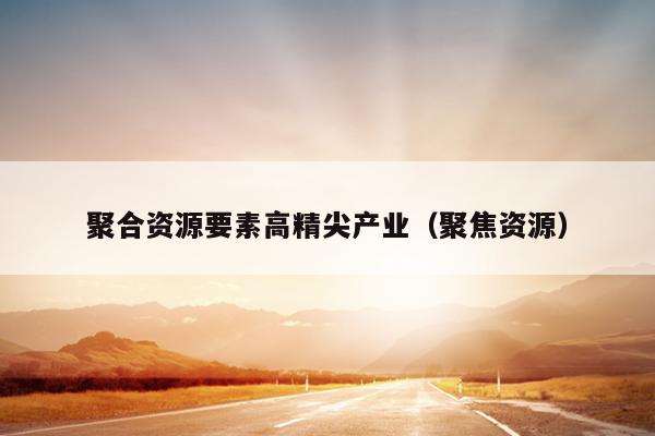 聚合资源要素高精尖产业(聚焦资源) 聚合资源要素高精尖产业(聚焦资源)