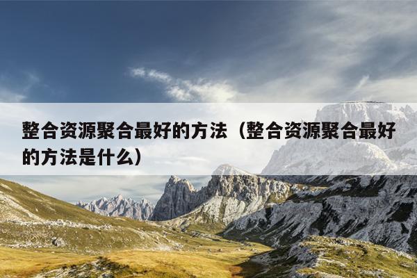 整合资源聚合最好的方法(整合资源聚合最好的方法是什么) 整合资源聚合最好的方法(整合资源聚合最好的方法是什么)