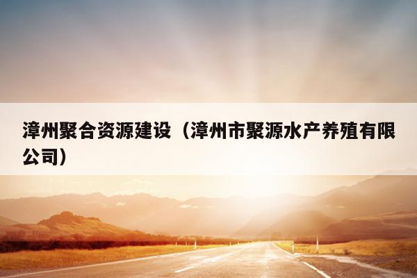漳州聚合资源建设（漳州市聚源水产养殖有限公司）