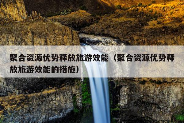 聚合资源优势释放旅游效能(聚合资源优势释放旅游效能的措施) 聚合资源优势释放旅游效能(聚合资源优势释放旅游效能的措施)