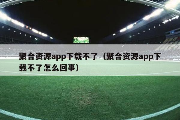 聚合资源app下载不了(聚合资源app下载不了怎么回事) 聚合资源app下载不了(聚合资源app下载不了怎么回事)