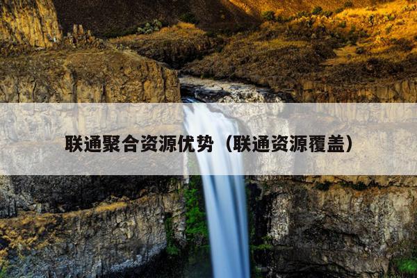 联通聚合资源优势(联通资源覆盖) 联通聚合资源优势(联通资源覆盖)