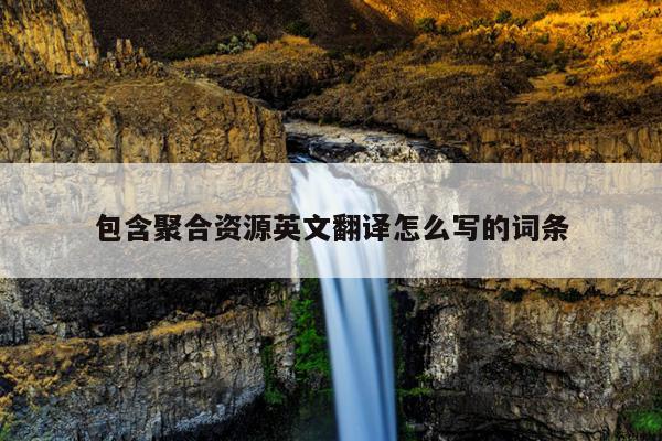 包含聚合资源英文翻译怎么写的词条 包含聚合资源英文翻译怎么写的词条