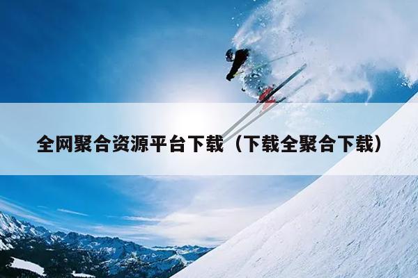 全网聚合资源平台下载(下载全聚合下载) 全网聚合资源平台下载(下载全聚合下载)