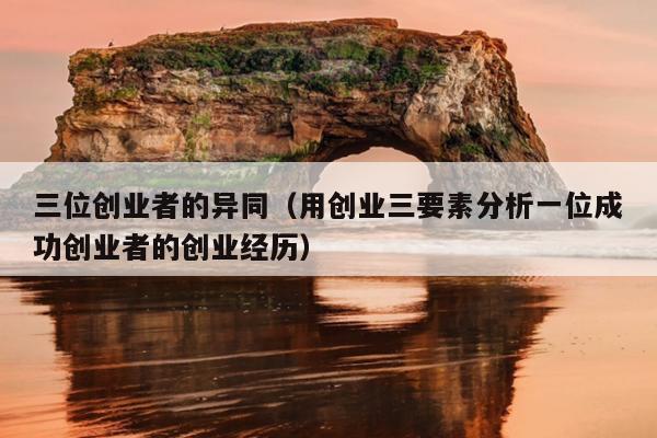 三位创业者的异同(用创业三要素分析一位成功创业者的创业经历) 三位创业者的异同(用创业三要素分析一位成功创业者的创业经历)