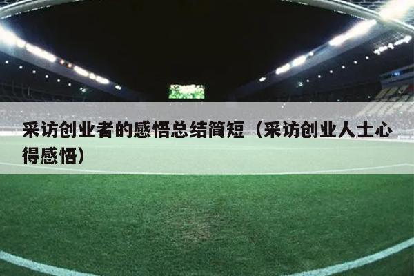 采访创业者的感悟总结简短(采访创业人士心得感悟) 采访创业者的感悟总结简短(采访创业人士心得感悟)