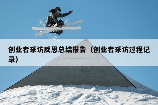 创业者采访反思总结报告(创业者采访过程记录) 创业者采访反思总结报告(创业者采访过程记录)