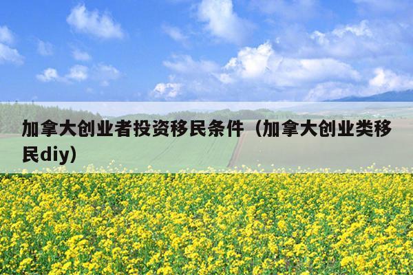 加拿大创业者投资移民条件(加拿大创业类移民diy) 加拿大创业者投资移民条件(加拿大创业类移民diy)
