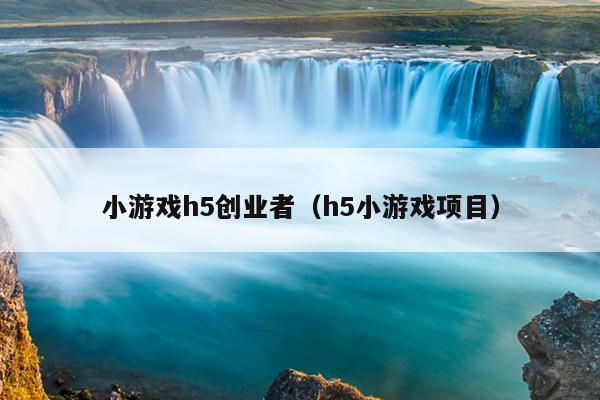 小游戏h5创业者(h5小游戏项目) 小游戏h5创业者(h5小游戏项目)