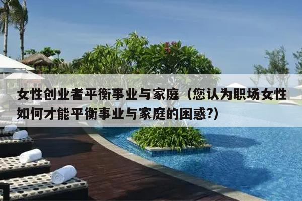 女性创业者平衡事业与家庭(您认为职场女性如何才能平衡事业与家庭的困惑?) 女性创业者平衡事业与家庭(您认为职场女性如何才能平衡事业与家庭的困惑?)