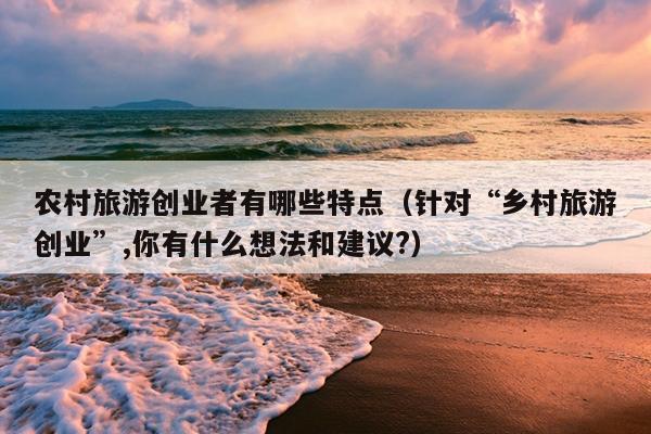 农村旅游创业者有哪些特点（针对“乡村旅游创业”,你有什么想法和建议?）