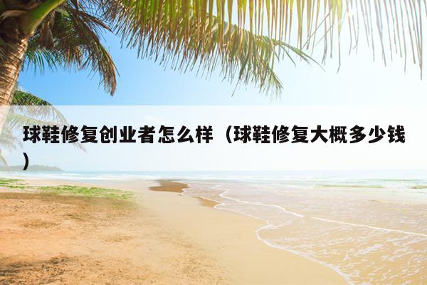 球鞋修复创业者怎么样(球鞋修复大概多少钱) 球鞋修复创业者怎么样(球鞋修复大概多少钱)