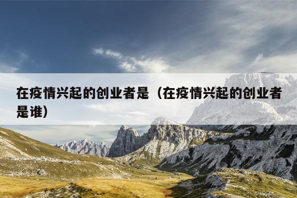 在疫情兴起的创业者是(在疫情兴起的创业者是谁) 在疫情兴起的创业者是(在疫情兴起的创业者是谁)