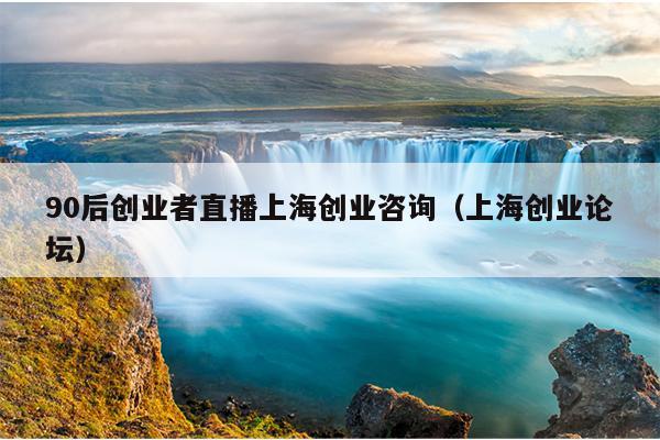 90后创业者直播上海创业咨询（上海创业论坛）