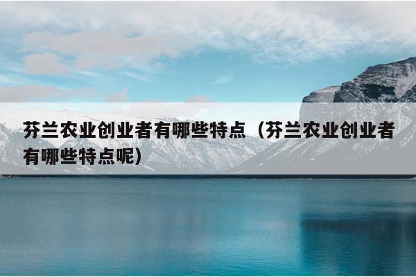 芬兰农业创业者有哪些特点（芬兰农业创业者有哪些特点呢）