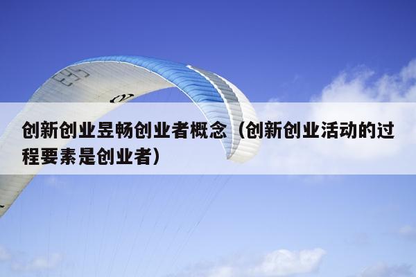 创新创业昱畅创业者概念(创新创业活动的过程要素是创业者) 创新创业昱畅创业者概念(创新创业活动的过程要素是创业者)