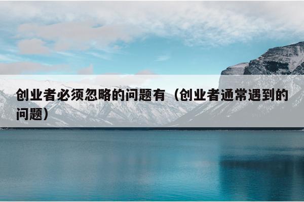 创业者必须忽略的问题有(创业者通常遇到的问题) 创业者必须忽略的问题有(创业者通常遇到的问题)