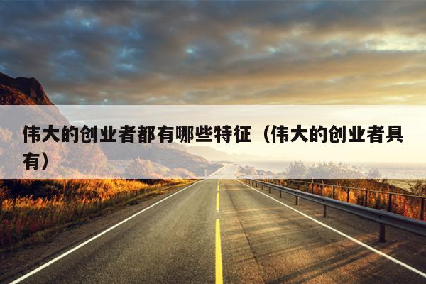 伟大的创业者都有哪些特征（伟大的创业者具有）