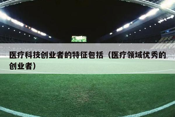 医疗科技创业者的特征包括（医疗领域优秀的创业者）