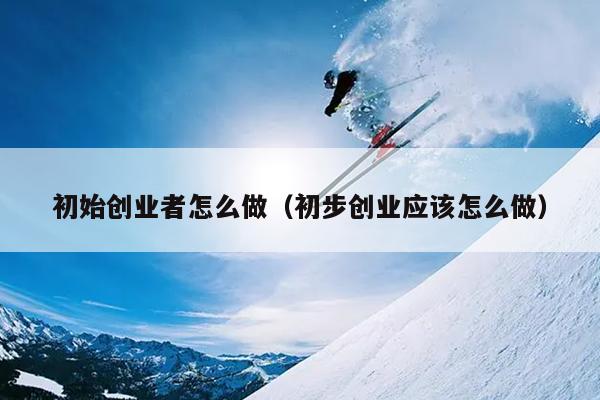 初始创业者怎么做(初步创业应该怎么做) 初始创业者怎么做(初步创业应该怎么做)