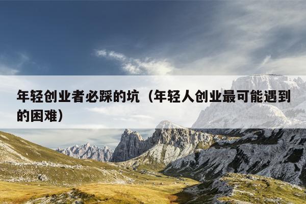 年轻创业者必踩的坑(年轻人创业最可能遇到的困难) 年轻创业者必踩的坑(年轻人创业最可能遇到的困难)