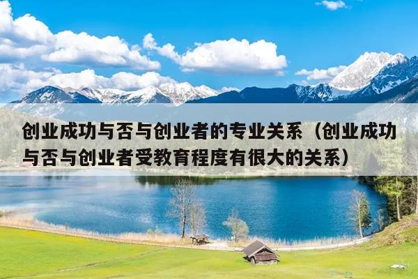 创业成功与否与创业者的专业关系(创业成功与否与创业者受教育程度有很大的关系) 创业成功与否与创业者的专业关系(创业成功与否与创业者受教育程度有很大的关系)