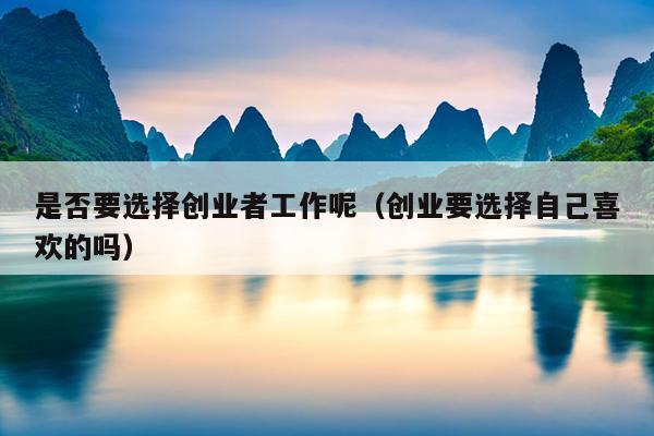 是否要选择创业者工作呢(创业要选择自己喜欢的吗) 是否要选择创业者工作呢(创业要选择自己喜欢的吗)