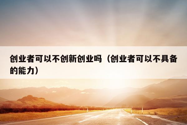 创业者可以不创新创业吗(创业者可以不具备的能力) 创业者可以不创新创业吗(创业者可以不具备的能力)