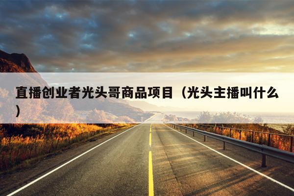 直播创业者光头哥商品项目(光头主播叫什么) 直播创业者光头哥商品项目(光头主播叫什么)