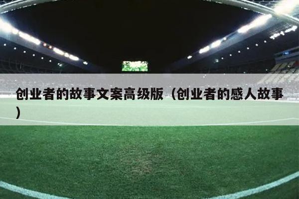 创业者的故事文案高级版(创业者的感人故事) 创业者的故事文案高级版(创业者的感人故事)