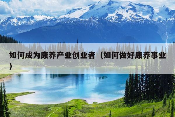 如何成为康养产业创业者(如何做好康养事业) 如何成为康养产业创业者(如何做好康养事业)