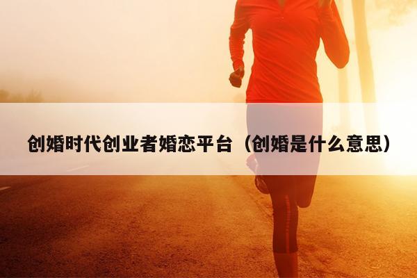 创婚时代创业者婚恋平台(创婚是什么意思) 创婚时代创业者婚恋平台(创婚是什么意思)