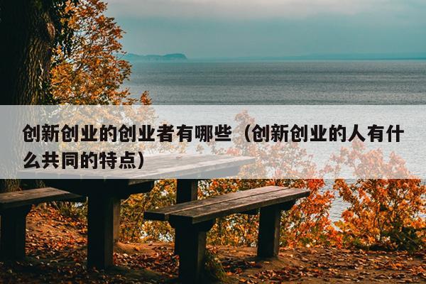 创新创业的创业者有哪些(创新创业的人有什么共同的特点) 创新创业的创业者有哪些(创新创业的人有什么共同的特点)