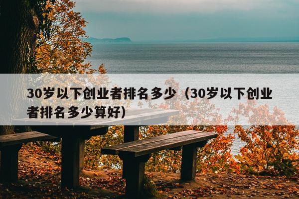 30岁以下创业者排名多少(30岁以下创业者排名多少算好) 30岁以下创业者排名多少(30岁以下创业者排名多少算好)
